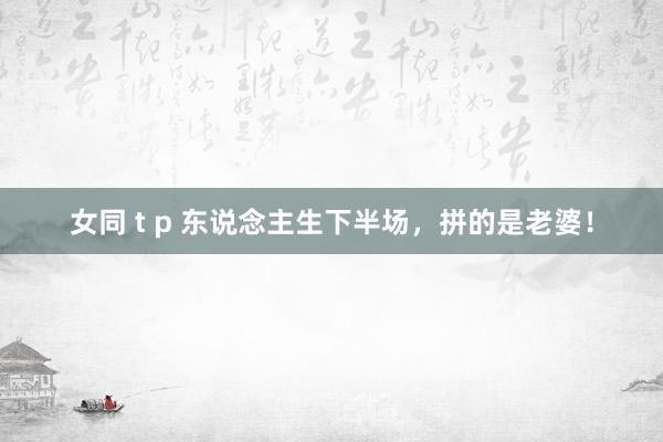 女同 t p 东说念主生下半场，拼的是老婆！