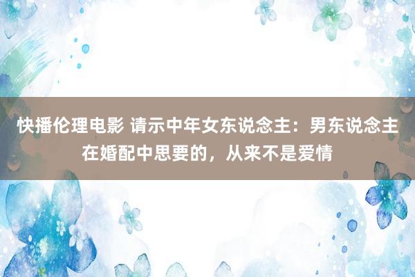 快播伦理电影 请示中年女东说念主：男东说念主在婚配中思要的，从来不是爱情