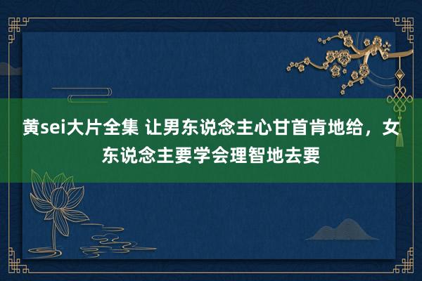 黄sei大片全集 让男东说念主心甘首肯地给，女东说念主要学会理智地去要