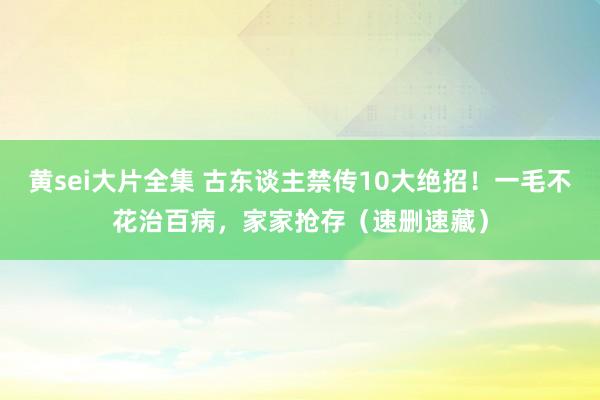 黄sei大片全集 古东谈主禁传10大绝招！一毛不花治百病，家家抢存（速删速藏）