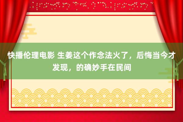 快播伦理电影 生姜这个作念法火了，后悔当今才发现，的确妙手在民间