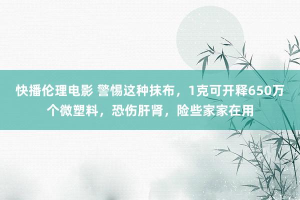 快播伦理电影 警惕这种抹布，1克可开释650万个微塑料，恐伤肝肾，险些家家在用