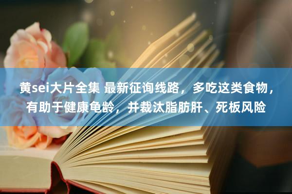 黄sei大片全集 最新征询线路，多吃这类食物，有助于健康龟龄，并裁汰脂肪肝、死板风险