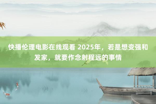 快播伦理电影在线观看 2025年，若是想变强和发家，就要作念射程远的事情
