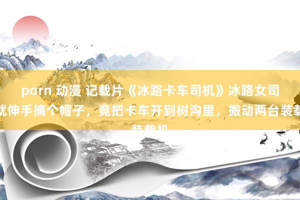 porn 动漫 记载片《冰路卡车司机》冰路女司机就伸手摘个帽子，竟把卡车开到树沟里，搬动两台装载机