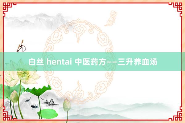 白丝 hentai 中医药方——三升养血汤