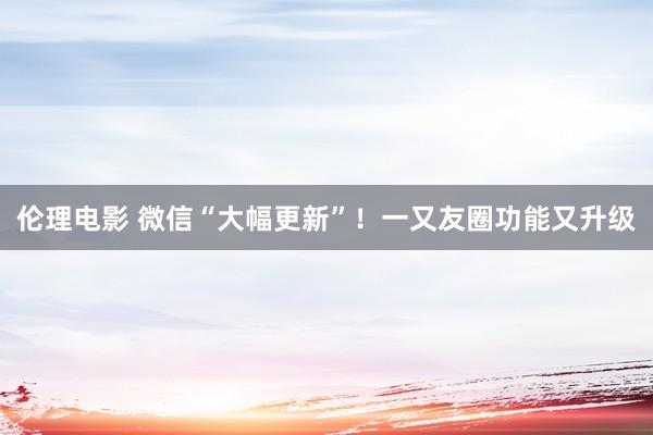 伦理电影 微信“大幅更新”！一又友圈功能又升级