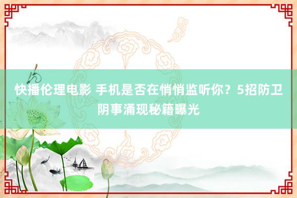快播伦理电影 手机是否在悄悄监听你？5招防卫阴事涌现秘籍曝光