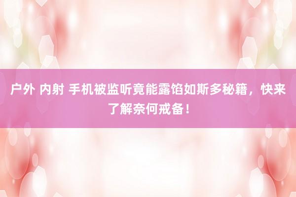 户外 内射 手机被监听竟能露馅如斯多秘籍，快来了解奈何戒备！