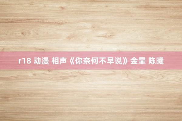 r18 动漫 相声《你奈何不早说》金霏 陈曦